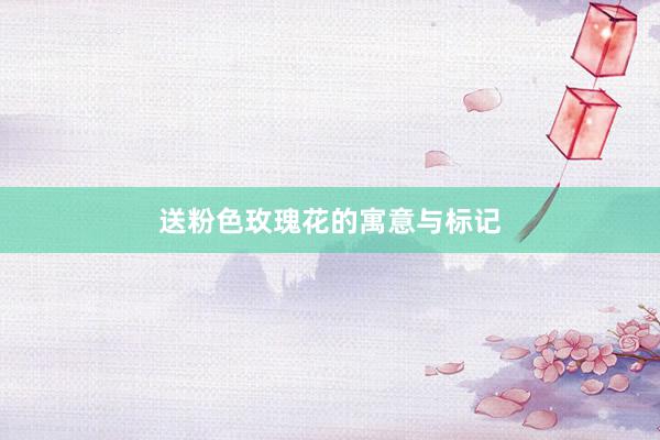 送粉色玫瑰花的寓意与标记